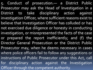 5. Conduct of prosecution.— a District Public
Prosecutor may ask the Head of Investigation in a
District to take disciplinary action against
investigation Officer, where sufficient reasons exist to
believe that Investigation Officer has colluded or has
not exercised due diligence or honesty in conducting
investigation, or misrepresented the facts of the case
or prepared the report inefficiently; and (f) the
Director General Prosecution or the District Public
Prosecutor may, when he deems necessary in cases
where police officers fail to follow any suggestions or
instructions of Public Prosecutor under this Act, call
for disciplinary action against the Investigation
Officer through the competent authority.
 