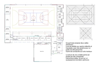 Ce gymnase propose deux salles
d'évolution:
l'une est dédiée aux sports collectifs et
l'escalade, avec des gradins pour un
public de 250 personnes
l'autre est consacrée aux arts martiaux
La toiture de zinc à faible pente est
portée par des charpentes
tridimensionnelles, le tout sur un
soubassement de béton (prémurs)
 