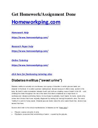 Get Homework/Assignment Done
Homeworkping.com
Homework Help
https://www.homeworkping.com/
Research Paper help
https://www.homeworkping.com/
Online Tutoring
https://www.homeworkping.com/
click here for freelancing tutoring sites
Diabetes mellitus("sweet urine")
Diabetes mellitus is actually not one disease, but a group of disorders in which glucose levels are
elevated in the blood. It is called a protean (widespread) disease because it affects every system in the
body. By itself, it ranks somewhere between fourth and sixth as a leading cause of death in the US -- and
climbing the charts throughout the rest of the world. But when considered as a major factor in
cardiovascular disease and kidney failure, its true impact is probably much higher. Its name, sweet urine,
comes from the fact that it was originally diagnosed by tasting (not testing) the patient's urine. The word
"mellitus" is Latin for honey-sweet. Elevated glucose levels make the urine sweet. Back then, doctors truly
earned their fees.
Doctors often refer to the clinical manifestations of diabetes as the "three polys":
 Polyuria: copious amounts of urine.
 Polydipsia: excessive thirst and drinking of water -- caused by the polyuria.
 