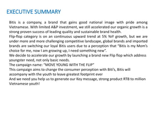 EXECUTIVE SUMMARY
Bitis is a company, a brand that gains good national image with pride among
Vietnamese. With limited A&P investment, we still accelerated our organic growth is a
strong proven success of leading quality and sustainable brand health.
Flip-flop category is on an continuous upward trend at 5% YoY growth, but we are
under more and more challenging competitive landscape, global brands and imported
brands are switching our loyal Bitis users due to a perception that “Bitis is my Mom’s
choice for me, now I am growing up, I need something new”.
We decide to accelerate our growth by launching a brand new Flip flop which address
youngster need, not only basic needs.
The campaign name: “MOVE YOUNG WITH THE FLIP”
This campaign aims to change the consumer perception with Biti’s, Bitis will
accompany with the youth to leave greatest footprint ever
And we need you help us to generate our Key message, strong product RTB to million
Vietnamese youth!
 