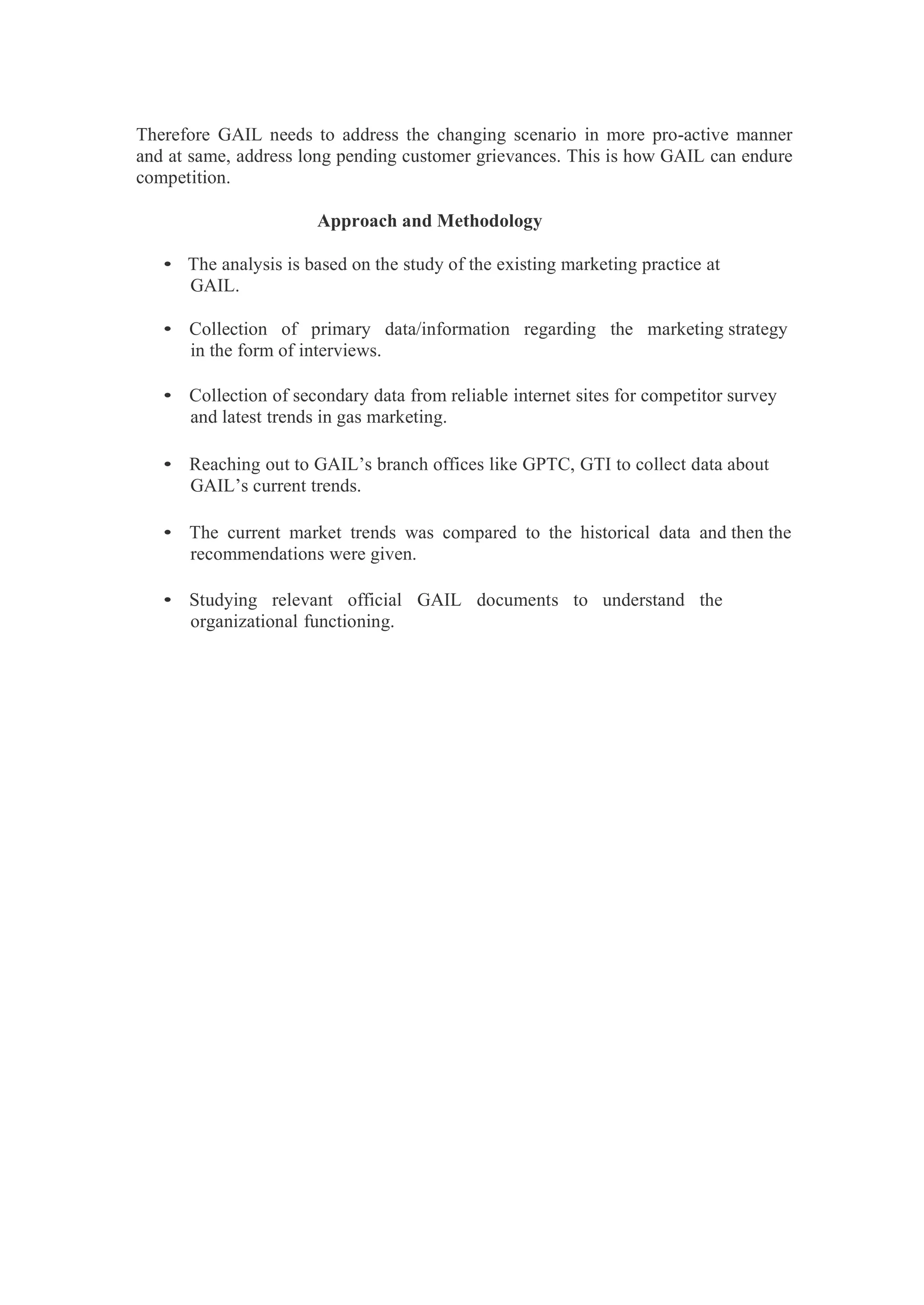 Therefore GAIL needs to address the changing scenario in more pro-active manner
and at same, address long pending customer grievances. This is how GAIL can endure
competition.
Approach and Methodology
• The analysis is based on the study of the existing marketing practice at
GAIL.
• Collection of primary data/information regarding the marketing strategy
in the form of interviews.
• Collection of secondary data from reliable internet sites for competitor survey
and latest trends in gas marketing.
• Reaching out to GAIL’s branch offices like GPTC, GTI to collect data about
GAIL’s current trends.
• The current market trends was compared to the historical data and then the
recommendations were given.
• Studying relevant official GAIL documents to understand the
organizational functioning.
 