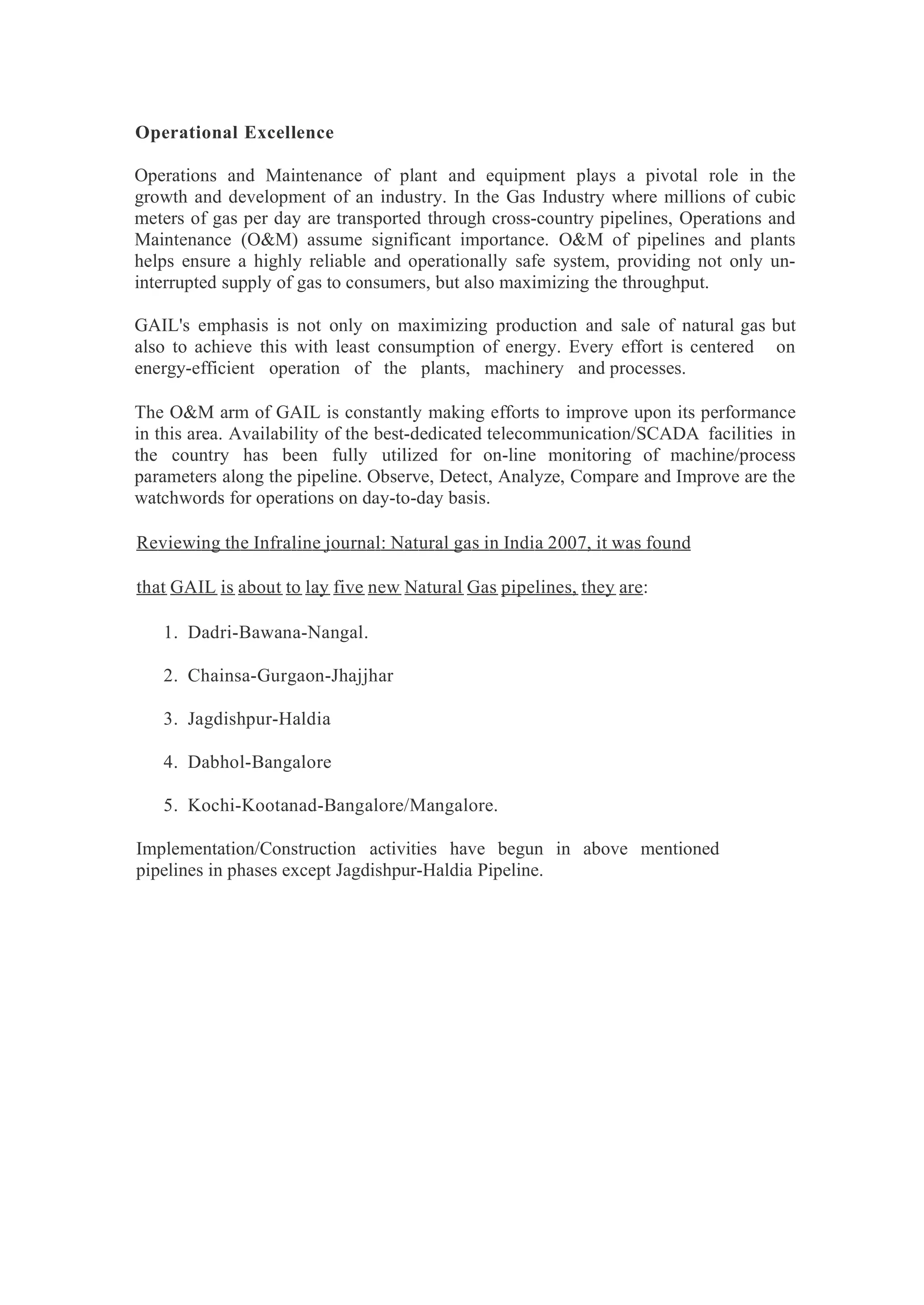 Operational Excellence
Operations and Maintenance of plant and equipment plays a pivotal role in the
growth and development of an industry. In the Gas Industry where millions of cubic
meters of gas per day are transported through cross-country pipelines, Operations and
Maintenance (O&M) assume significant importance. O&M of pipelines and plants
helps ensure a highly reliable and operationally safe system, providing not only un-
interrupted supply of gas to consumers, but also maximizing the throughput.
GAIL's emphasis is not only on maximizing production and sale of natural gas but
also to achieve this with least consumption of energy. Every effort is centered on
energy-efficient operation of the plants, machinery and processes.
The O&M arm of GAIL is constantly making efforts to improve upon its performance
in this area. Availability of the best-dedicated telecommunication/SCADA facilities in
the country has been fully utilized for on-line monitoring of machine/process
parameters along the pipeline. Observe, Detect, Analyze, Compare and Improve are the
watchwords for operations on day-to-day basis.
Reviewing the Infraline journal: Natural gas in India 2007, it was found
that GAIL is about to lay five new Natural Gas pipelines, they are:
1. Dadri-Bawana-Nangal.
2. Chainsa-Gurgaon-Jhajjhar
3. Jagdishpur-Haldia
4. Dabhol-Bangalore
5. Kochi-Kootanad-Bangalore/Mangalore.
Implementation/Construction activities have begun in above mentioned
pipelines in phases except Jagdishpur-Haldia Pipeline.
 