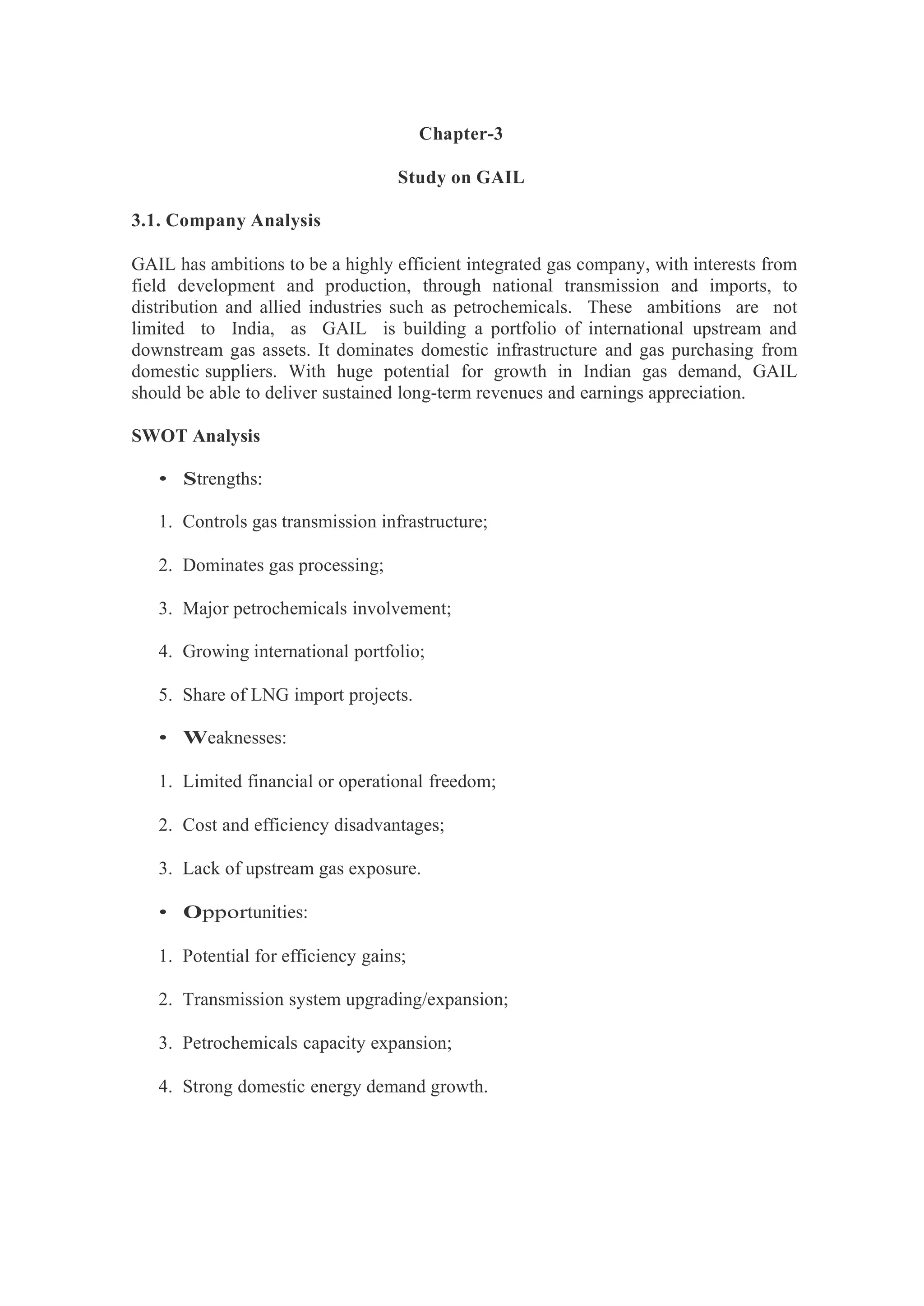 Chapter-3
Study on GAIL
3.1. Company Analysis
GAIL has ambitions to be a highly efficient integrated gas company, with interests from
field development and production, through national transmission and imports, to
distribution and allied industries such as petrochemicals. These ambitions are not
limited to India, as GAIL is building a portfolio of international upstream and
downstream gas assets. It dominates domestic infrastructure and gas purchasing from
domestic suppliers. With huge potential for growth in Indian gas demand, GAIL
should be able to deliver sustained long-term revenues and earnings appreciation.
SWOT Analysis
• Strengths:
1. Controls gas transmission infrastructure;
2. Dominates gas processing;
3. Major petrochemicals involvement;
4. Growing international portfolio;
5. Share of LNG import projects.
• Weaknesses:
1. Limited financial or operational freedom;
2. Cost and efficiency disadvantages;
3. Lack of upstream gas exposure.
• Opportunities:
1. Potential for efficiency gains;
2. Transmission system upgrading/expansion;
3. Petrochemicals capacity expansion;
4. Strong domestic energy demand growth.
 
