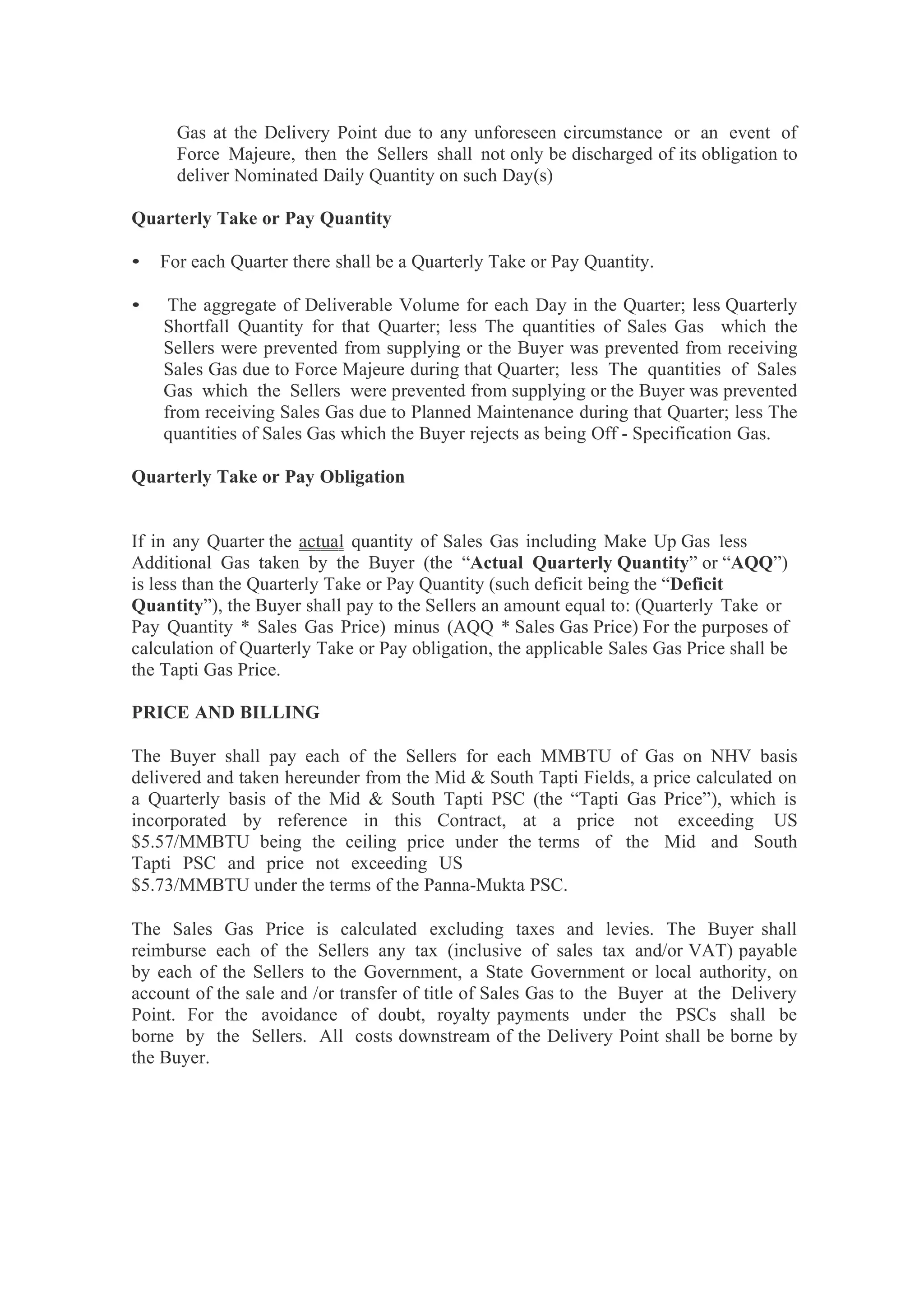 Gas at the Delivery Point due to any unforeseen circumstance or an event of
Force Majeure, then the Sellers shall not only be discharged of its obligation to
deliver Nominated Daily Quantity on such Day(s)
Quarterly Take or Pay Quantity
• For each Quarter there shall be a Quarterly Take or Pay Quantity.
• The aggregate of Deliverable Volume for each Day in the Quarter; less Quarterly
Shortfall Quantity for that Quarter; less The quantities of Sales Gas which the
Sellers were prevented from supplying or the Buyer was prevented from receiving
Sales Gas due to Force Majeure during that Quarter; less The quantities of Sales
Gas which the Sellers were prevented from supplying or the Buyer was prevented
from receiving Sales Gas due to Planned Maintenance during that Quarter; less The
quantities of Sales Gas which the Buyer rejects as being Off - Specification Gas.
Quarterly Take or Pay Obligation
If in any Quarter the actual quantity of Sales Gas including Make Up Gas less
Additional Gas taken by the Buyer (the “Actual Quarterly Quantity” or “AQQ”)
is less than the Quarterly Take or Pay Quantity (such deficit being the “Deficit
Quantity”), the Buyer shall pay to the Sellers an amount equal to: (Quarterly Take or
Pay Quantity * Sales Gas Price) minus (AQQ * Sales Gas Price) For the purposes of
calculation of Quarterly Take or Pay obligation, the applicable Sales Gas Price shall be
the Tapti Gas Price.
PRICE AND BILLING
The Buyer shall pay each of the Sellers for each MMBTU of Gas on NHV basis
delivered and taken hereunder from the Mid & South Tapti Fields, a price calculated on
a Quarterly basis of the Mid & South Tapti PSC (the “Tapti Gas Price”), which is
incorporated by reference in this Contract, at a price not exceeding US
$5.57/MMBTU being the ceiling price under the terms of the Mid and South
Tapti PSC and price not exceeding US
$5.73/MMBTU under the terms of the Panna-Mukta PSC.
The Sales Gas Price is calculated excluding taxes and levies. The Buyer shall
reimburse each of the Sellers any tax (inclusive of sales tax and/or VAT) payable
by each of the Sellers to the Government, a State Government or local authority, on
account of the sale and /or transfer of title of Sales Gas to the Buyer at the Delivery
Point. For the avoidance of doubt, royalty payments under the PSCs shall be
borne by the Sellers. All costs downstream of the Delivery Point shall be borne by
the Buyer.
 
