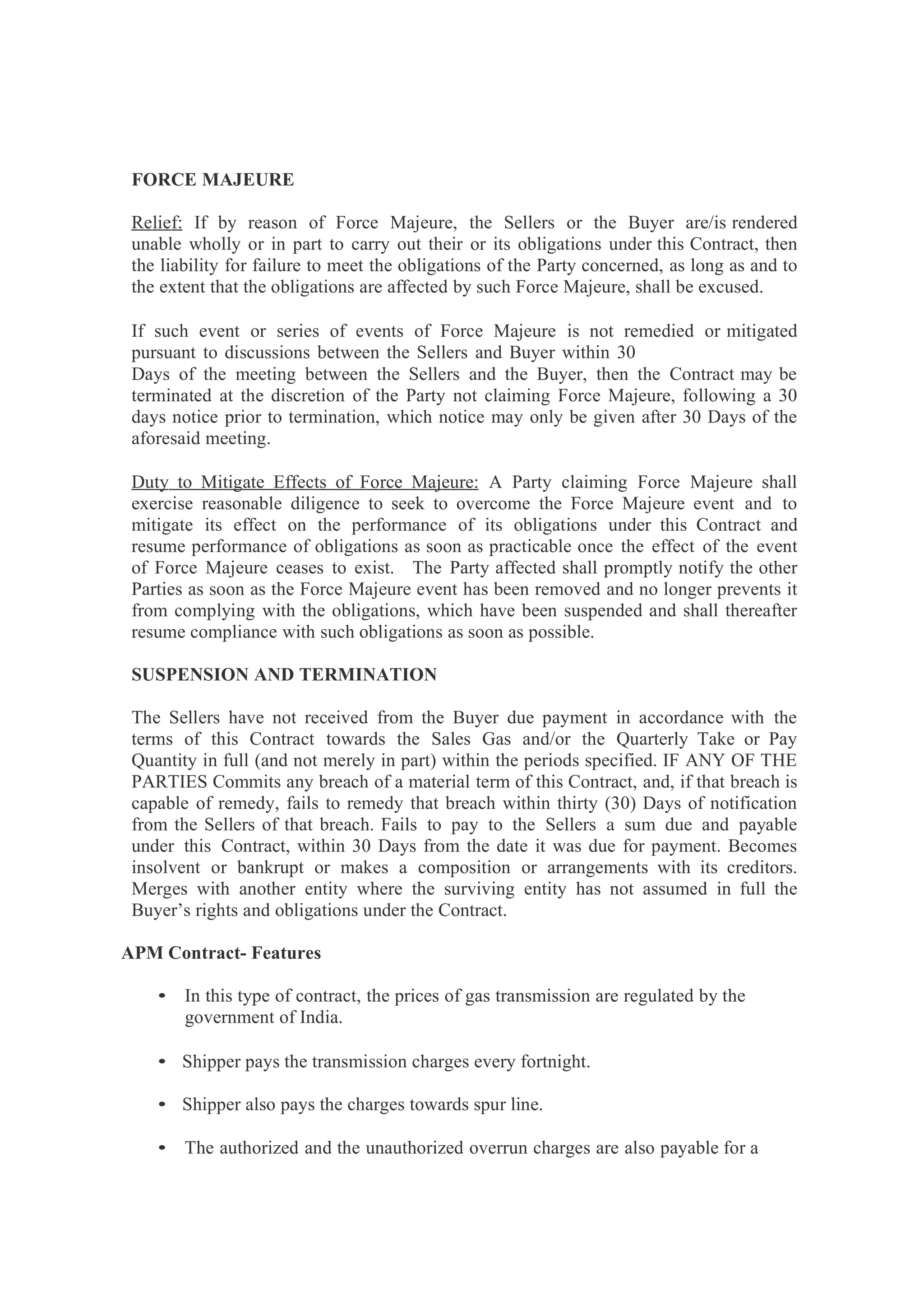 FORCE MAJEURE
Relief: If by reason of Force Majeure, the Sellers or the Buyer are/is rendered
unable wholly or in part to carry out their or its obligations under this Contract, then
the liability for failure to meet the obligations of the Party concerned, as long as and to
the extent that the obligations are affected by such Force Majeure, shall be excused.
If such event or series of events of Force Majeure is not remedied or mitigated
pursuant to discussions between the Sellers and Buyer within 30
Days of the meeting between the Sellers and the Buyer, then the Contract may be
terminated at the discretion of the Party not claiming Force Majeure, following a 30
days notice prior to termination, which notice may only be given after 30 Days of the
aforesaid meeting.
Duty to Mitigate Effects of Force Majeure: A Party claiming Force Majeure shall
exercise reasonable diligence to seek to overcome the Force Majeure event and to
mitigate its effect on the performance of its obligations under this Contract and
resume performance of obligations as soon as practicable once the effect of the event
of Force Majeure ceases to exist. The Party affected shall promptly notify the other
Parties as soon as the Force Majeure event has been removed and no longer prevents it
from complying with the obligations, which have been suspended and shall thereafter
resume compliance with such obligations as soon as possible.
SUSPENSION AND TERMINATION
The Sellers have not received from the Buyer due payment in accordance with the
terms of this Contract towards the Sales Gas and/or the Quarterly Take or Pay
Quantity in full (and not merely in part) within the periods specified. IF ANY OF THE
PARTIES Commits any breach of a material term of this Contract, and, if that breach is
capable of remedy, fails to remedy that breach within thirty (30) Days of notification
from the Sellers of that breach. Fails to pay to the Sellers a sum due and payable
under this Contract, within 30 Days from the date it was due for payment. Becomes
insolvent or bankrupt or makes a composition or arrangements with its creditors.
Merges with another entity where the surviving entity has not assumed in full the
Buyer’s rights and obligations under the Contract.
APM Contract- Features
• In this type of contract, the prices of gas transmission are regulated by the
government of India.
• Shipper pays the transmission charges every fortnight.
• Shipper also pays the charges towards spur line.
• The authorized and the unauthorized overrun charges are also payable for a
 
