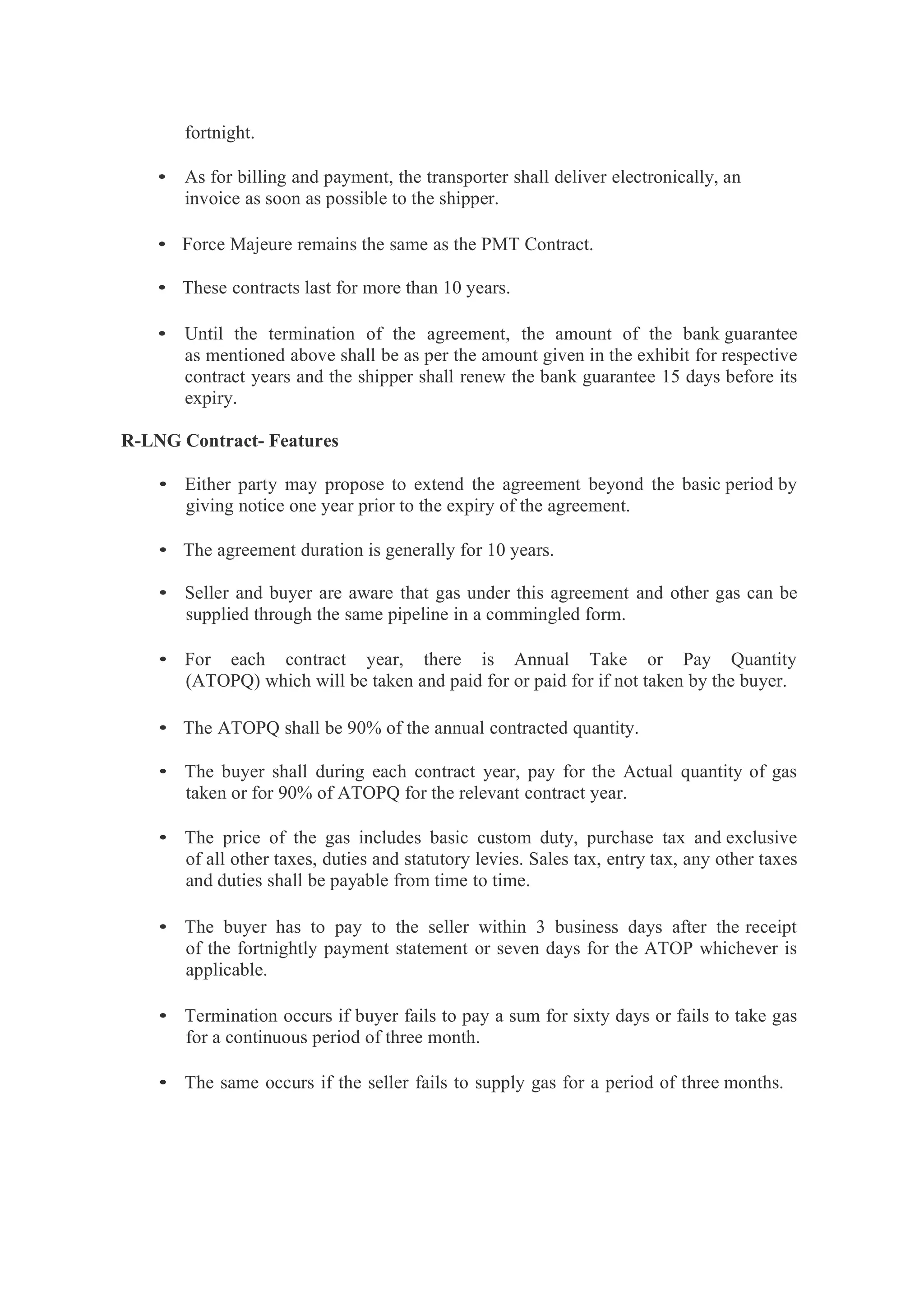 fortnight.
• As for billing and payment, the transporter shall deliver electronically, an
invoice as soon as possible to the shipper.
• Force Majeure remains the same as the PMT Contract.
• These contracts last for more than 10 years.
• Until the termination of the agreement, the amount of the bank guarantee
as mentioned above shall be as per the amount given in the exhibit for respective
contract years and the shipper shall renew the bank guarantee 15 days before its
expiry.
R-LNG Contract- Features
• Either party may propose to extend the agreement beyond the basic period by
giving notice one year prior to the expiry of the agreement.
• The agreement duration is generally for 10 years.
• Seller and buyer are aware that gas under this agreement and other gas can be
supplied through the same pipeline in a commingled form.
• For each contract year, there is Annual Take or Pay Quantity
(ATOPQ) which will be taken and paid for or paid for if not taken by the buyer.
• The ATOPQ shall be 90% of the annual contracted quantity.
• The buyer shall during each contract year, pay for the Actual quantity of gas
taken or for 90% of ATOPQ for the relevant contract year.
• The price of the gas includes basic custom duty, purchase tax and exclusive
of all other taxes, duties and statutory levies. Sales tax, entry tax, any other taxes
and duties shall be payable from time to time.
• The buyer has to pay to the seller within 3 business days after the receipt
of the fortnightly payment statement or seven days for the ATOP whichever is
applicable.
• Termination occurs if buyer fails to pay a sum for sixty days or fails to take gas
for a continuous period of three month.
• The same occurs if the seller fails to supply gas for a period of three months.
 