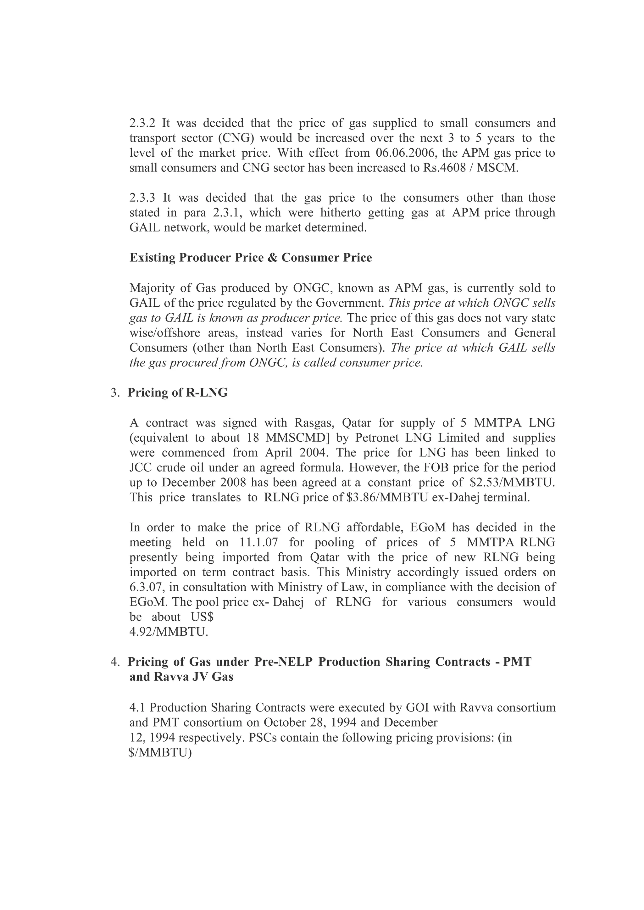 2.3.2 It was decided that the price of gas supplied to small consumers and
transport sector (CNG) would be increased over the next 3 to 5 years to the
level of the market price. With effect from 06.06.2006, the APM gas price to
small consumers and CNG sector has been increased to Rs.4608 / MSCM.
2.3.3 It was decided that the gas price to the consumers other than those
stated in para 2.3.1, which were hitherto getting gas at APM price through
GAIL network, would be market determined.
Existing Producer Price & Consumer Price
Majority of Gas produced by ONGC, known as APM gas, is currently sold to
GAIL of the price regulated by the Government. This price at which ONGC sells
gas to GAIL is known as producer price. The price of this gas does not vary state
wise/offshore areas, instead varies for North East Consumers and General
Consumers (other than North East Consumers). The price at which GAIL sells
the gas procured from ONGC, is called consumer price.
3. Pricing of R-LNG
A contract was signed with Rasgas, Qatar for supply of 5 MMTPA LNG
(equivalent to about 18 MMSCMD] by Petronet LNG Limited and supplies
were commenced from April 2004. The price for LNG has been linked to
JCC crude oil under an agreed formula. However, the FOB price for the period
up to December 2008 has been agreed at a constant price of $2.53/MMBTU.
This price translates to RLNG price of $3.86/MMBTU ex-Dahej terminal.
In order to make the price of RLNG affordable, EGoM has decided in the
meeting held on 11.1.07 for pooling of prices of 5 MMTPA RLNG
presently being imported from Qatar with the price of new RLNG being
imported on term contract basis. This Ministry accordingly issued orders on
6.3.07, in consultation with Ministry of Law, in compliance with the decision of
EGoM. The pool price ex- Dahej of RLNG for various consumers would
be about US$
4.92/MMBTU.
4. Pricing of Gas under Pre-NELP Production Sharing Contracts - PMT
and Ravva JV Gas
4.1 Production Sharing Contracts were executed by GOI with Ravva consortium
and PMT consortium on October 28, 1994 and December
12, 1994 respectively. PSCs contain the following pricing provisions: (in
$/MMBTU)
 
