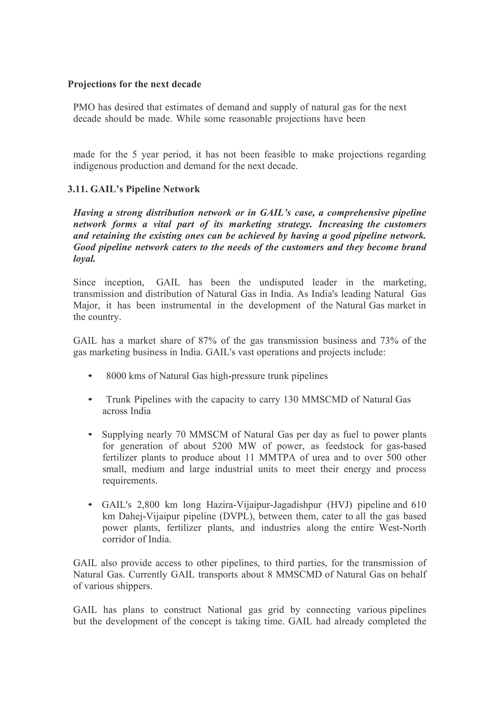 Projections for the next decade
PMO has desired that estimates of demand and supply of natural gas for the next
decade should be made. While some reasonable projections have been
made for the 5 year period, it has not been feasible to make projections regarding
indigenous production and demand for the next decade.
3.11. GAIL’s Pipeline Network
Having a strong distribution network or in GAIL’s case, a comprehensive pipeline
network forms a vital part of its marketing strategy. Increasing the customers
and retaining the existing ones can be achieved by having a good pipeline network.
Good pipeline network caters to the needs of the customers and they become brand
loyal.
Since inception, GAIL has been the undisputed leader in the marketing,
transmission and distribution of Natural Gas in India. As India's leading Natural Gas
Major, it has been instrumental in the development of the Natural Gas market in
the country.
GAIL has a market share of 87% of the gas transmission business and 73% of the
gas marketing business in India. GAIL's vast operations and projects include:
• 8000 kms of Natural Gas high-pressure trunk pipelines
• Trunk Pipelines with the capacity to carry 130 MMSCMD of Natural Gas
across India
• Supplying nearly 70 MMSCM of Natural Gas per day as fuel to power plants
for generation of about 5200 MW of power, as feedstock for gas-based
fertilizer plants to produce about 11 MMTPA of urea and to over 500 other
small, medium and large industrial units to meet their energy and process
requirements.
• GAIL's 2,800 km long Hazira-Vijaipur-Jagadishpur (HVJ) pipeline and 610
km Dahej-Vijaipur pipeline (DVPL), between them, cater to all the gas based
power plants, fertilizer plants, and industries along the entire West-North
corridor of India.
GAIL also provide access to other pipelines, to third parties, for the transmission of
Natural Gas. Currently GAIL transports about 8 MMSCMD of Natural Gas on behalf
of various shippers.
GAIL has plans to construct National gas grid by connecting various pipelines
but the development of the concept is taking time. GAIL had already completed the
 