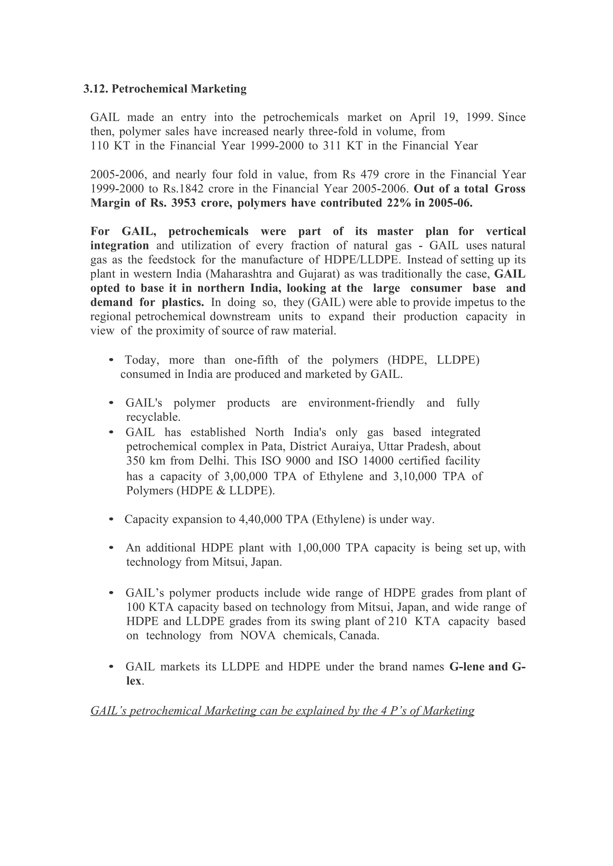3.12. Petrochemical Marketing
GAIL made an entry into the petrochemicals market on April 19, 1999. Since
then, polymer sales have increased nearly three-fold in volume, from
110 KT in the Financial Year 1999-2000 to 311 KT in the Financial Year
2005-2006, and nearly four fold in value, from Rs 479 crore in the Financial Year
1999-2000 to Rs.1842 crore in the Financial Year 2005-2006. Out of a total Gross
Margin of Rs. 3953 crore, polymers have contributed 22% in 2005-06.
For GAIL, petrochemicals were part of its master plan for vertical
integration and utilization of every fraction of natural gas - GAIL uses natural
gas as the feedstock for the manufacture of HDPE/LLDPE. Instead of setting up its
plant in western India (Maharashtra and Gujarat) as was traditionally the case, GAIL
opted to base it in northern India, looking at the large consumer base and
demand for plastics. In doing so, they (GAIL) were able to provide impetus to the
regional petrochemical downstream units to expand their production capacity in
view of the proximity of source of raw material.
• Today, more than one-fifth of the polymers (HDPE, LLDPE)
consumed in India are produced and marketed by GAIL.
• GAIL's polymer products are environment-friendly and fully
recyclable.
• GAIL has established North India's only gas based integrated
petrochemical complex in Pata, District Auraiya, Uttar Pradesh, about
350 km from Delhi. This ISO 9000 and ISO 14000 certified facility
has a capacity of 3,00,000 TPA of Ethylene and 3,10,000 TPA of
Polymers (HDPE & LLDPE).
• Capacity expansion to 4,40,000 TPA (Ethylene) is under way.
• An additional HDPE plant with 1,00,000 TPA capacity is being set up, with
technology from Mitsui, Japan.
• GAIL’s polymer products include wide range of HDPE grades from plant of
100 KTA capacity based on technology from Mitsui, Japan, and wide range of
HDPE and LLDPE grades from its swing plant of 210 KTA capacity based
on technology from NOVA chemicals, Canada.
• GAIL markets its LLDPE and HDPE under the brand names G-lene and G-
lex.
GAIL’s petrochemical Marketing can be explained by the 4 P’s of Marketing
 
