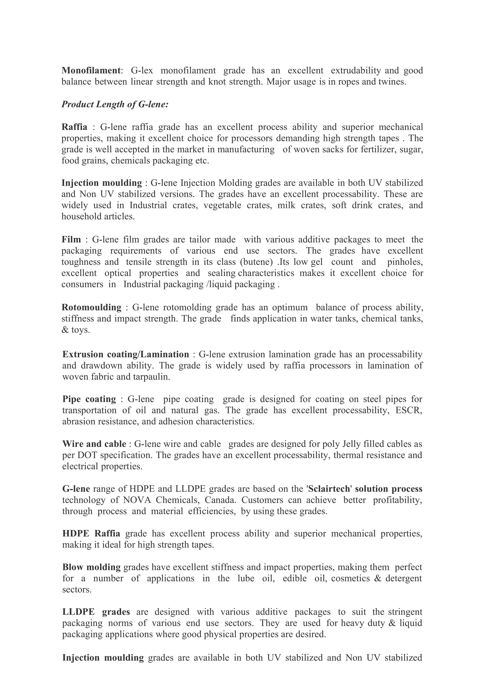 Monofilament: G-lex monofilament grade has an excellent extrudability and good
balance between linear strength and knot strength. Major usage is in ropes and twines.
Product Length of G-lene:
Raffia : G-lene raffia grade has an excellent process ability and superior mechanical
properties, making it excellent choice for processors demanding high strength tapes . The
grade is well accepted in the market in manufacturing of woven sacks for fertilizer, sugar,
food grains, chemicals packaging etc.
Injection moulding : G-lene Injection Molding grades are available in both UV stabilized
and Non UV stabilized versions. The grades have an excellent processability. These are
widely used in Industrial crates, vegetable crates, milk crates, soft drink crates, and
household articles.
Film : G-lene film grades are tailor made with various additive packages to meet the
packaging requirements of various end use sectors. The grades have excellent
toughness and tensile strength in its class (butene) .Its low gel count and pinholes,
excellent optical properties and sealing characteristics makes it excellent choice for
consumers in Industrial packaging /liquid packaging .
Rotomoulding : G-lene rotomolding grade has an optimum balance of process ability,
stiffness and impact strength. The grade finds application in water tanks, chemical tanks,
& toys.
Extrusion coating/Lamination : G-lene extrusion lamination grade has an processability
and drawdown ability. The grade is widely used by raffia processors in lamination of
woven fabric and tarpaulin.
Pipe coating : G-lene pipe coating grade is designed for coating on steel pipes for
transportation of oil and natural gas. The grade has excellent processability, ESCR,
abrasion resistance, and adhesion characteristics.
Wire and cable : G-lene wire and cable grades are designed for poly Jelly filled cables as
per DOT specification. The grades have an excellent processability, thermal resistance and
electrical properties.
G-lene range of HDPE and LLDPE grades are based on the 'Sclairtech' solution process
technology of NOVA Chemicals, Canada. Customers can achieve better profitability,
through process and material efficiencies, by using these grades.
HDPE Raffia grade has excellent process ability and superior mechanical properties,
making it ideal for high strength tapes.
Blow molding grades have excellent stiffness and impact properties, making them perfect
for a number of applications in the lube oil, edible oil, cosmetics & detergent
sectors.
LLDPE grades are designed with various additive packages to suit the stringent
packaging norms of various end use sectors. They are used for heavy duty & liquid
packaging applications where good physical properties are desired.
Injection moulding grades are available in both UV stabilized and Non UV stabilized
 