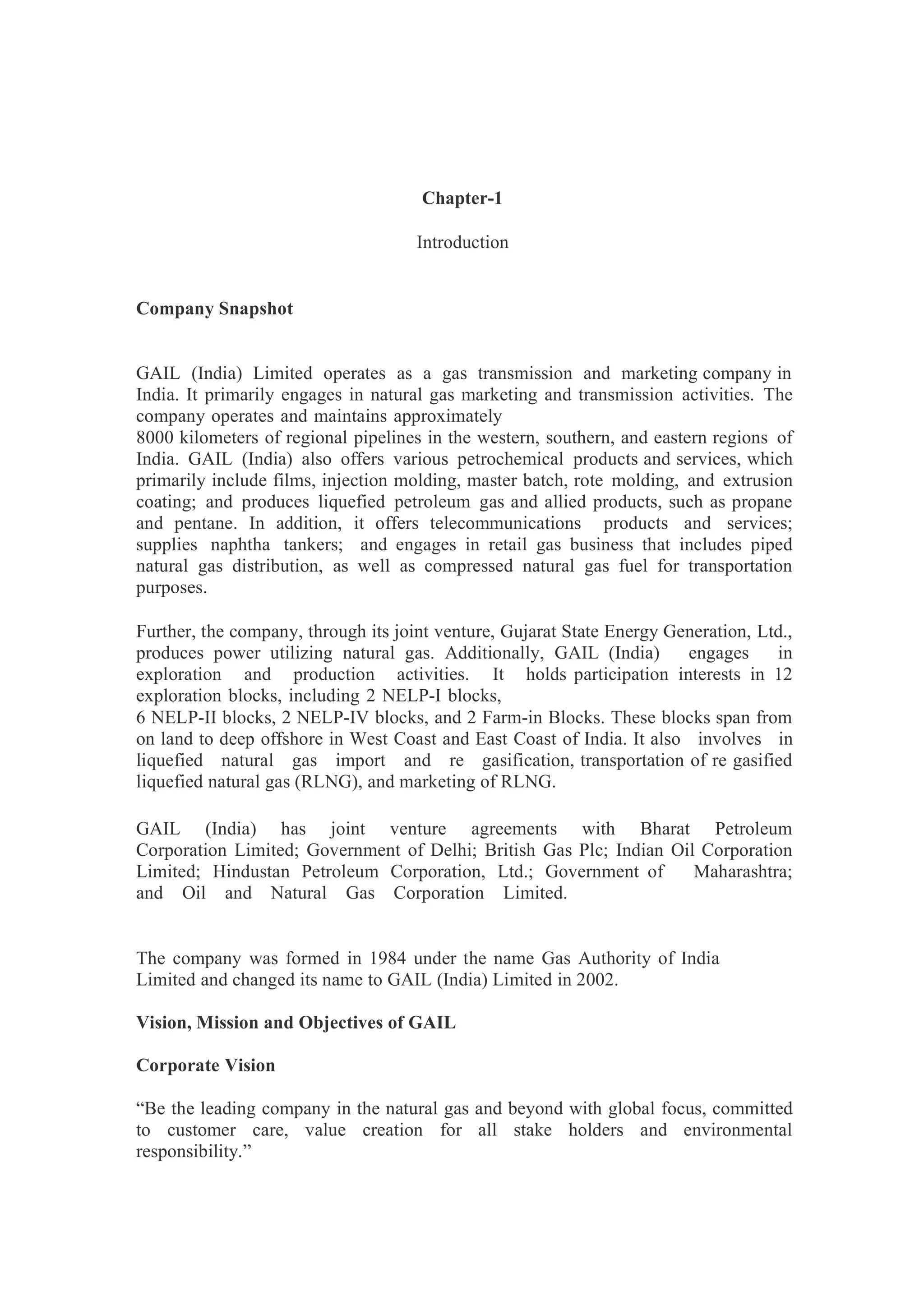Chapter-1
Introduction
Company Snapshot
GAIL (India) Limited operates as a gas transmission and marketing company in
India. It primarily engages in natural gas marketing and transmission activities. The
company operates and maintains approximately
8000 kilometers of regional pipelines in the western, southern, and eastern regions of
India. GAIL (India) also offers various petrochemical products and services, which
primarily include films, injection molding, master batch, rote molding, and extrusion
coating; and produces liquefied petroleum gas and allied products, such as propane
and pentane. In addition, it offers telecommunications products and services;
supplies naphtha tankers; and engages in retail gas business that includes piped
natural gas distribution, as well as compressed natural gas fuel for transportation
purposes.
Further, the company, through its joint venture, Gujarat State Energy Generation, Ltd.,
produces power utilizing natural gas. Additionally, GAIL (India) engages in
exploration and production activities. It holds participation interests in 12
exploration blocks, including 2 NELP-I blocks,
6 NELP-II blocks, 2 NELP-IV blocks, and 2 Farm-in Blocks. These blocks span from
on land to deep offshore in West Coast and East Coast of India. It also involves in
liquefied natural gas import and re gasification, transportation of re gasified
liquefied natural gas (RLNG), and marketing of RLNG.
GAIL (India) has joint venture agreements with Bharat Petroleum
Corporation Limited; Government of Delhi; British Gas Plc; Indian Oil Corporation
Limited; Hindustan Petroleum Corporation, Ltd.; Government of Maharashtra;
and Oil and Natural Gas Corporation Limited.
The company was formed in 1984 under the name Gas Authority of India
Limited and changed its name to GAIL (India) Limited in 2002.
Vision, Mission and Objectives of GAIL
Corporate Vision
“Be the leading company in the natural gas and beyond with global focus, committed
to customer care, value creation for all stake holders and environmental
responsibility.”
 