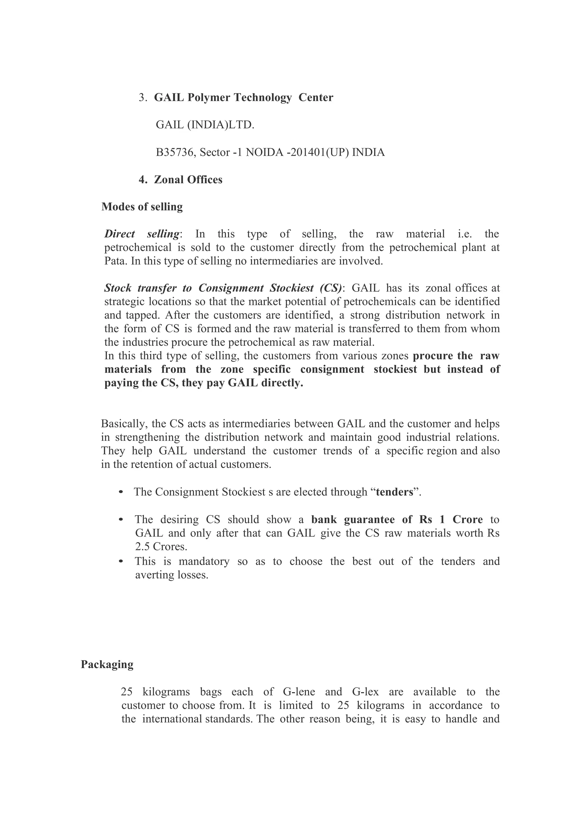 3. GAIL Polymer Technology Center
GAIL (INDIA)LTD.
B35736, Sector -1 NOIDA -201401(UP) INDIA
4. Zonal Offices
Modes of selling
Direct selling: In this type of selling, the raw material i.e. the
petrochemical is sold to the customer directly from the petrochemical plant at
Pata. In this type of selling no intermediaries are involved.
Stock transfer to Consignment Stockiest (CS): GAIL has its zonal offices at
strategic locations so that the market potential of petrochemicals can be identified
and tapped. After the customers are identified, a strong distribution network in
the form of CS is formed and the raw material is transferred to them from whom
the industries procure the petrochemical as raw material.
In this third type of selling, the customers from various zones procure the raw
materials from the zone specific consignment stockiest but instead of
paying the CS, they pay GAIL directly.
Basically, the CS acts as intermediaries between GAIL and the customer and helps
in strengthening the distribution network and maintain good industrial relations.
They help GAIL understand the customer trends of a specific region and also
in the retention of actual customers.
• The Consignment Stockiest s are elected through “tenders”.
• The desiring CS should show a bank guarantee of Rs 1 Crore to
GAIL and only after that can GAIL give the CS raw materials worth Rs
2.5 Crores.
• This is mandatory so as to choose the best out of the tenders and
averting losses.
Packaging
25 kilograms bags each of G-lene and G-lex are available to the
customer to choose from. It is limited to 25 kilograms in accordance to
the international standards. The other reason being, it is easy to handle and
 