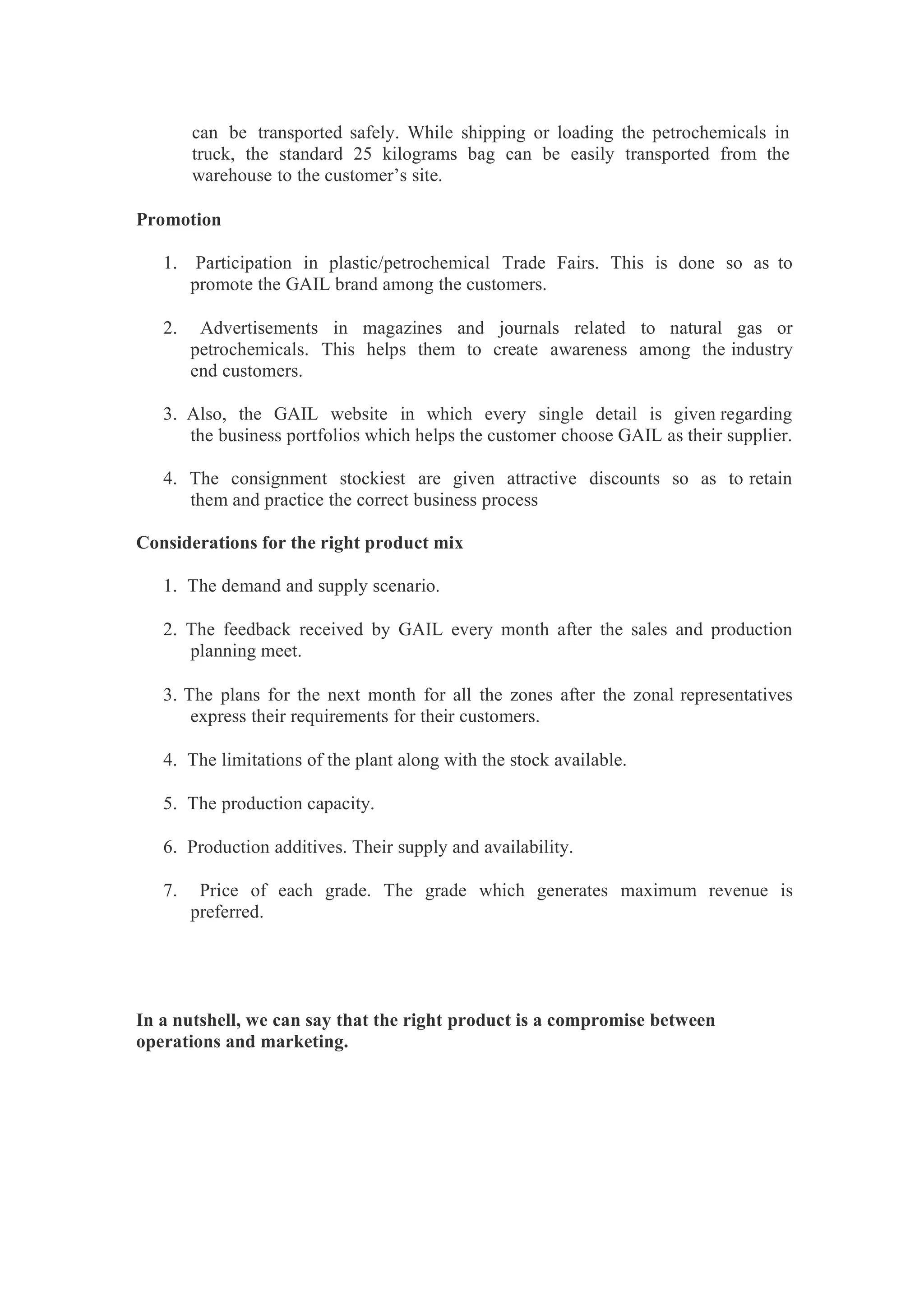 can be transported safely. While shipping or loading the petrochemicals in
truck, the standard 25 kilograms bag can be easily transported from the
warehouse to the customer’s site.
Promotion
1. Participation in plastic/petrochemical Trade Fairs. This is done so as to
promote the GAIL brand among the customers.
2. Advertisements in magazines and journals related to natural gas or
petrochemicals. This helps them to create awareness among the industry
end customers.
3. Also, the GAIL website in which every single detail is given regarding
the business portfolios which helps the customer choose GAIL as their supplier.
4. The consignment stockiest are given attractive discounts so as to retain
them and practice the correct business process
Considerations for the right product mix
1. The demand and supply scenario.
2. The feedback received by GAIL every month after the sales and production
planning meet.
3. The plans for the next month for all the zones after the zonal representatives
express their requirements for their customers.
4. The limitations of the plant along with the stock available.
5. The production capacity.
6. Production additives. Their supply and availability.
7. Price of each grade. The grade which generates maximum revenue is
preferred.
In a nutshell, we can say that the right product is a compromise between
operations and marketing.
 