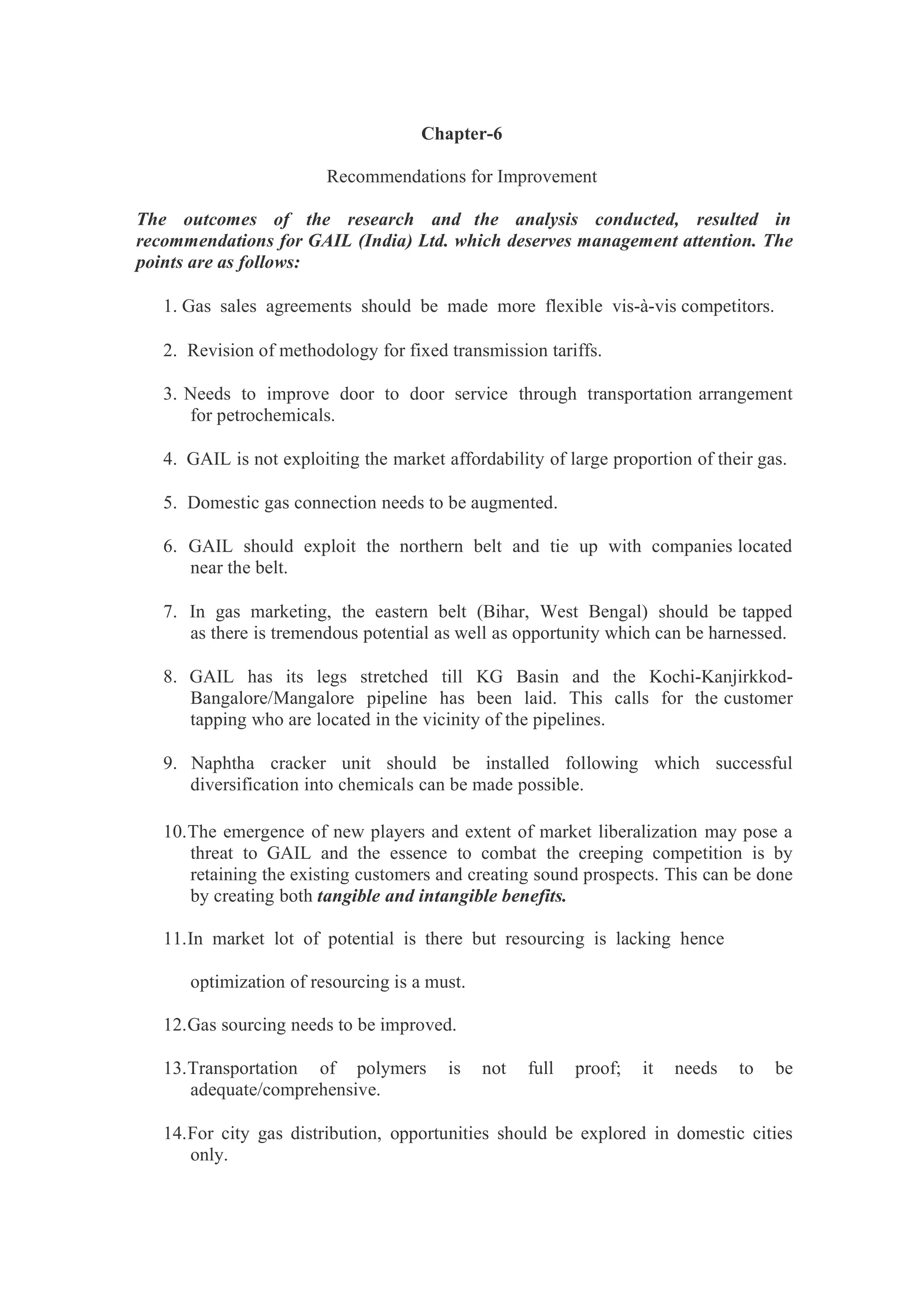 Chapter-6
Recommendations for Improvement
The outcomes of the research and the analysis conducted, resulted in
recommendations for GAIL (India) Ltd. which deserves management attention. The
points are as follows:
1. Gas sales agreements should be made more flexible vis-à-vis competitors.
2. Revision of methodology for fixed transmission tariffs.
3. Needs to improve door to door service through transportation arrangement
for petrochemicals.
4. GAIL is not exploiting the market affordability of large proportion of their gas.
5. Domestic gas connection needs to be augmented.
6. GAIL should exploit the northern belt and tie up with companies located
near the belt.
7. In gas marketing, the eastern belt (Bihar, West Bengal) should be tapped
as there is tremendous potential as well as opportunity which can be harnessed.
8. GAIL has its legs stretched till KG Basin and the Kochi-Kanjirkkod-
Bangalore/Mangalore pipeline has been laid. This calls for the customer
tapping who are located in the vicinity of the pipelines.
9. Naphtha cracker unit should be installed following which successful
diversification into chemicals can be made possible.
10.The emergence of new players and extent of market liberalization may pose a
threat to GAIL and the essence to combat the creeping competition is by
retaining the existing customers and creating sound prospects. This can be done
by creating both tangible and intangible benefits.
11.In market lot of potential is there but resourcing is lacking hence
optimization of resourcing is a must.
12.Gas sourcing needs to be improved.
13.Transportation of polymers is not full proof; it needs to be
adequate/comprehensive.
14.For city gas distribution, opportunities should be explored in domestic cities
only.
 