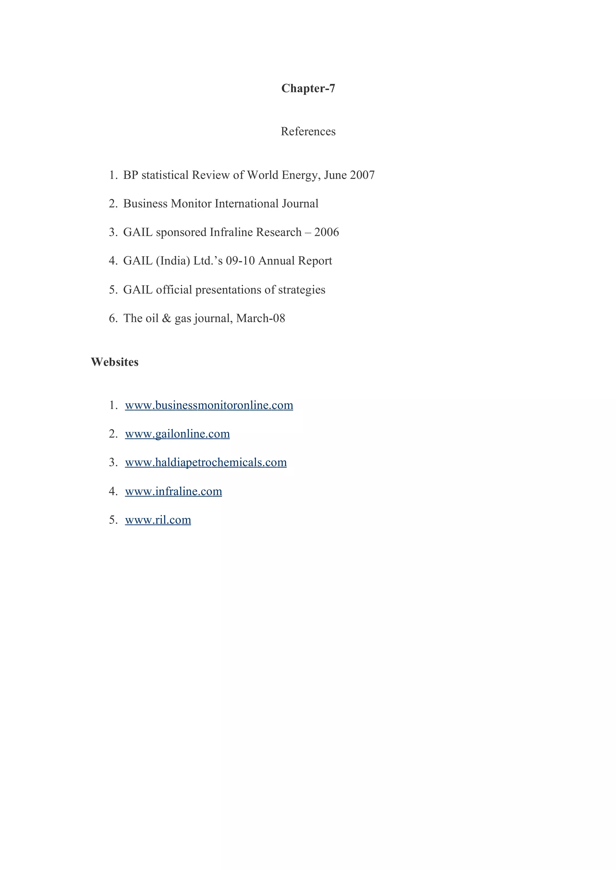 Chapter-7
References
1. BP statistical Review of World Energy, June 2007
2. Business Monitor International Journal
3. GAIL sponsored Infraline Research – 2006
4. GAIL (India) Ltd.’s 09-10 Annual Report
5. GAIL official presentations of strategies
6. The oil & gas journal, March-08
Websites
1. www.businessmonitoronline.com
2. www.gailonline.com
3. www.haldiapetrochemicals.com
4. www.infraline.com
5. www.ril.com
 