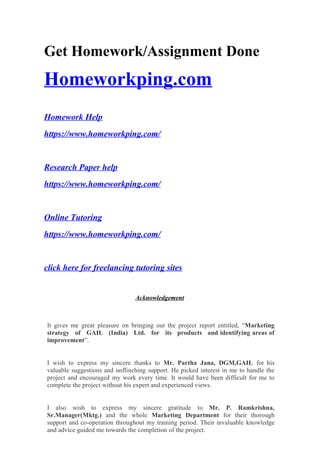 Get Homework/Assignment Done
Homeworkping.com
Homework Help
https://www.homeworkping.com/
Research Paper help
https://www.homeworkping.com/
Online Tutoring
https://www.homeworkping.com/
click here for freelancing tutoring sites
Acknowledgement
It gives me great pleasure on bringing out the project report entitled, “Marketing
strategy of GAIL (India) Ltd. for its products and identifying areas of
improvement”.
I wish to express my sincere thanks to Mr. Partha Jana, DGM,GAIL for his
valuable suggestions and unflinching support. He picked interest in me to handle the
project and encouraged my work every time. It would have been difficult for me to
complete the project without his expert and experienced views.
I also wish to express my sincere gratitude to Mr. P. Ramkrishna,
Sr.Manager(Mktg.) and the whole Marketing Department for their thorough
support and co-operation throughout my training period. Their invaluable knowledge
and advice guided me towards the completion of the project.
 