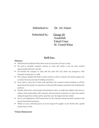 Submitted to: Dr. Ali Askari
Submitted by: Group 10
Asadullah
Fahad Umar
M. Umaid Khan
Dell Inc.
History:
• Dell started from Michael Dell’s dorm room at University of Texas in 1983.
• He used to assemble computer systems on order and within a year his sales reached
approximately $80’000 a month.
• He founded the company in 1984 with the name PCs Ltd, which was changed to ‘Dell
Computer Corporation’ in 1988.
• The company adopted the built-to-order concept in order to improve the profit margins and
to reduce the costs and risks of holding inventories.
• From 1990 to 1994, due to large scale operations, the company started retailing as well but
discontinued the practice in 1994 due to reduced profit margins associated with retailing their
products.
• Initially, Dell used to sell through mail and phone orders. In 1988, they added a sales force to
enhance their partnerships with corporate and government customers. In 1994, they started
selling through their website and by 1999 they were the largest internet retailer.
• Due to cost implications, Dell focused more on the corporate and government customers and
ignored household consumers.
• Within 20 years, Dell had grown to be the largest PC supplier in the World with a global
market share of 18%.
Vision Statement:
 
