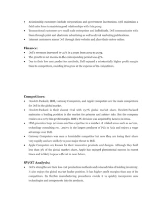 • Relationship customers include corporations and government institutions. Dell maintains a
field sales force to maintain good relationships with this group.
• Transactional customers are small scale enterprises and individuals. Dell communicates with
them through print and electronic advertising as well as direct marketing publications.
• Internet customers access Dell through their website and place their orders online.
Finance:
• Dell’s revenues increased by 40% in 2 years from 2002 to 2004.
• The growth in net income in the corresponding period was 43%.
• Due to their low cost production methods, Dell enjoyed a substantially higher profit margin
than its competitors, enabling it to grow at the expense of its competitors.
Competitors:
• Hewlett-Packard, IBM, Gateway Computers, and Apple Computers are the main competitors
for Dell in the global market.
• Hewlett-Packard is their closest rival with 15.7% global market share. Hewlett-Packard
maintains a leading position in the market for printers and printer inks. But the company
resides on a very thin profit margin. IBM’s PC division was acquired by Lenovo in 2004.
• IBM generates huge revenues and has expertise in a number of related areas such as servers,
technology consulting etc. Lenovo is the largest producer of PCs in Asia and enjoys a wage
advantage over Dell.
• Gateway Computers was once a formidable competitor but now they are losing their share
very rapidly and are unlikely to pose major threat to Dell.
• Apple Computers are known for their innovative products and designs. Although they hold
less than 3% of the global market share, Apple has enjoyed phenomenal success in recent
times and is likely to pose a threat in near future.
SWOT Analysis:
• Dell’s strengths are their low cost production methods and reduced risks of holding inventory.
It also enjoys the global market leader position. It has higher profit margins than any of its
competitors. Its flexible manufacturing procedures enable it to quickly incorporate new
technologies and components into its products.
 
