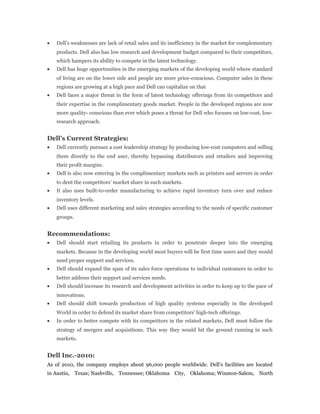 • Dell’s weaknesses are lack of retail sales and its inefficiency in the market for complementary
products. Dell also has low research and development budget compared to their competitors,
which hampers its ability to compete in the latest technology.
• Dell has huge opportunities in the emerging markets of the developing world where standard
of living are on the lower side and people are more price-conscious. Computer sales in these
regions are growing at a high pace and Dell can capitalize on that
• Dell faces a major threat in the form of latest technology offerings from its competitors and
their expertise in the complimentary goods market. People in the developed regions are now
more quality- conscious than ever which poses a threat for Dell who focuses on low-cost, low-
research approach.
Dell’s Current Strategies:
• Dell currently pursues a cost leadership strategy by producing low-cost computers and selling
them directly to the end user, thereby bypassing distributors and retailers and improving
their profit margins.
• Dell is also now entering in the complimentary markets such as printers and servers in order
to dent the competitors’ market share in such markets.
• It also uses built-to-order manufacturing to achieve rapid inventory turn over and reduce
inventory levels.
• Dell uses different marketing and sales strategies according to the needs of specific customer
groups.
Recommendations:
• Dell should start retailing its products in order to penetrate deeper into the emerging
markets. Because in the developing world most buyers will be first time users and they would
need proper support and services.
• Dell should expand the span of its sales force operations to individual customers in order to
better address their support and services needs.
• Dell should increase its research and development activities in order to keep up to the pace of
innovations.
• Dell should shift towards production of high quality systems especially in the developed
World in order to defend its market share from competitors’ high-tech offerings.
• In order to better compete with its competitors in the related markets, Dell must follow the
strategy of mergers and acquisitions. This way they would hit the ground running in such
markets.
Dell Inc.-2010:
As of 2010, the company employs about 96,000 people worldwide. Dell’s facilities are located
in Austin, Texas; Nashville, Tennessee; Oklahoma City, Oklahoma; Winston-Salem, North
 