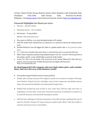 Carolina; Miami, Florida; Penang, Malaysia; Xiamen, China; Bangalore, India; Hyderabad, India;
Chandigarh, India; Delhi, India; Chennai, India; Bracknell, UK; Manila,
Philippines; Hortolandia, Brazil; Łódź, Poland and Limerick, Ireland. (http://en.wikipedia.org)
Financial Highlights for fiscal year 2010
• Revenue — $52’902 million
• Operating income — $2’172 million
• Net income — $1’433 million
(Dell Inc., Form 10-K, 2010, p: 51)
• Five years on, Dell Inc. is no more the global leader in PC market.
• Dell's PC market share shrank from 12.7 percent to 12.1 percent in fiscal year ending January
2010.
• Hewlett-Packard is now the biggest PC seller in a global market with an 18.2 percent market
share.
• No. 2 Acer saw its market share grow from 11.7 percent last year to 14.2 percent this year.
• Other Asian companies posting strong shipment gains were No. 4 Lenovo with 8.3 percent of
the market, and No. 5 Asus which holds 5.5 percent of the market.
• In the U.S., HP is now the leader with 25 percent of the market followed by Dell with 23.4
percent, Acer (15.6 percent), Toshiba (8.6 percent) and Apple with 8 percent.
(http://www.bizjournals.com)
So what happened to the company who once had a share price, and a market
share, that were the envy of the business world?
• Poor product support led the way due to poor products
• Holiday sales of cheap consumer PCs weighed on profit as it cut prices to compete with larger
rivals Hewlett- Packard and Acer and higher costs of some components, specifically memory
chips, also pressured profitability and pushed profit margins lower
• Michael Dell resumed the post of CEO in 2007. Since then, Dell has made more than 10
acquisitions, cut more than 10,000 jobs, outsourced 53 percent of production to partners as
he closed PC factories, and entered the Smartphone market.
• Dell also faces challenges in buying components at favorable pricing, something that may be
easier for Hewlett- Packard. No longer being the market leader affects “both their ability to
set prices and to get access to commodities.
 