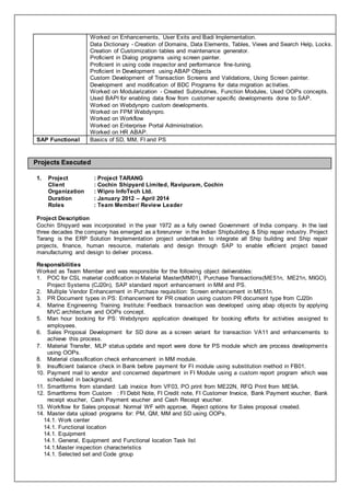 Worked on Enhancements, User Exits and Badi Implementation.
Data Dictionary - Creation of Domains, Data Elements, Tables, Views and Search Help, Locks.
Creation of Customization tables and maintenance generator.
Proficient in Dialog programs using screen painter.
Proficient in using code inspector and performance fine-tuning.
Proficient in Development using ABAP Objects
Custom Development of Transaction Screens and Validations, Using Screen painter.
Development and modification of BDC Programs for data migration activities.
Worked on Modularization - Created Subroutines, Function Modules, Used OOPs concepts.
Used BAPI for enabling data flow from customer specific developments done to SAP.
Worked on Webdynpro custom developments.
Worked on FPM Webdynpro.
Worked on Workflow
Worked on Enterprise Portal Administration.
Worked on HR ABAP.
SAP Functional Basics of SD, MM, FI and PS
Projects Executed
1. Project : Project TARANG
Client : Cochin Shipyard Limited, Ravipuram, Cochin
Organization : Wipro InfoTech Ltd.
Duration : January 2012 – April 2014
Roles : Team Member/ Review Leader
Project Description
Cochin Shipyard was incorporated in the year 1972 as a fully owned Government of India company. In the last
three decades the company has emerged as a forerunner in the Indian Shipbuilding & Ship repair industry. Project
Tarang is the ERP Solution Implementation project undertaken to integrate all Ship building and Ship repair
projects, finance, human resource, materials and design through SAP to enable efficient project based
manufacturing and design to deliver process.
Responsibilities
Worked as Team Member and was responsible for the following object deliverables:
1. POC for CSL material codification in Material Master(MM01), Purchase Transactions(ME51n, ME21n, MIGO),
Project Systems (CJ20n), SAP standard report enhancement in MM and PS.
2. Multiple Vendor Enhancement in Purchase requisition: Screen enhancement in ME51n.
3. PR Document types in PS: Enhancement for PR creation using custom PR document type from CJ20n
4. Marine Engineering Training Institute: Feedback transaction was developed using abap objects by applying
MVC architecture and OOPs concept.
5. Man hour booking for PS: Webdynpro application developed for booking efforts for activities assigned to
employees.
6. Sales Proposal Development for SD done as a screen variant for transaction VA11 and enhancements to
achieve this process.
7. Material Transfer, MLP status update and report were done for PS module which are process developments
using OOPs.
8. Material classification check enhancement in MM module.
9. Insufficient balance check in Bank before payment for FI module using substitution method in FB01.
10. Payment mail to vendor and concerned department in FI Module using a custom report program which was
scheduled in background.
11. Smartforms from standard: Lab invoice from VF03, PO print from ME22N, RFQ Print from ME9A.
12. Smartforms from Custom : FI Debit Note, FI Credit note, FI Customer Invoice, Bank Payment voucher, Bank
receipt voucher, Cash Payment voucher and Cash Receipt voucher.
13. Workflow for Sales proposal: Normal WF with approve, Reject options for Sales proposal created.
14. Master data upload programs for: PM, QM, MM and SD using OOPs.
14.1. Work center
14.1. Functional location
14.1. Equipment
14.1. General, Equipment and Functional location Task list
14.1.Master inspection characteristics
14.1. Selected set and Code group
 