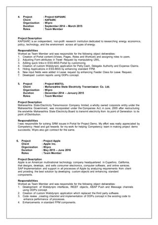 4. Project : Project KAPSARC
Client : KAPSARC
Organization : Wipro
Duration : September 2014 – March 2015
Roles : Team Member
Project Description
KAPSARC is an independent, non-profit research institution dedicated to researching energy economics,
policy, technology, and the environment across all types of energy.
Responsibilities
Worked as Team Member and was responsible for the following object deliverables:
1. Creation of Portal content (iViews, Pages, Roles and Workset) and assigning roles to users.
2. Adjusting Form attributes in Travel Request by manipulating UWL.
3. Adding quick links in ESS-MSS Portal by customizing.
4. Creation of custom Webdynpro application for Petty Cash, Delegate Authority and Expense Claims.
5. Hiding Applications in ESS-MSS by enhancing standard FPM.
6. New input fields were added in Leave request by enhancing Feeder Class for Leave Request.
7. Developed custom reports using OOPs concept.
5. Project : Project MSETCL
Client : Maharashtra State Electricity Transmission Co. Ltd.
Organization : Wipro
Duration : December 2014 – January 2015
Roles : Team Member
Project Description
Maharashtra State Electricity Transmission Company limited, a wholly owned corporate entity under the
Maharashtra Government, was incorporated under the Companies Act, in June, 2005 after restructuring
the erstwhile Maharashtra State Electricity Board to transmit electricity from its point of Generation to its
point of Distribution.
Responsibilities
I was responsible for solving SRM issues in Portal for Project Demo. My effort was really appreciated by
Competency Head and got rewards for my work for helping Competency team in making project demo
successful, Wipro also got contract for the same.
6. Project : Project Apple
Client : Apple Inc.
Organization : Wipro
Duration : May 2015 – June 2016
Roles : Team Member
Project Description
Apple is an American multinational technology company headquartered in Cupertino, California,
that designs, develops, and sells consumer electronics, computer software, and online services.
SAP Implementation and support in all processes of Apple by analyzing requirements from client
and providing the best solution by developing custom objects and enhancing standard
components.
Responsibilities
Worked as Team Member and was responsible for the following object deliverables:
1. Development of Webdynpro interfaces, RICEF objects, ABAP Push and Message channels
using OOPs concept.
2. Creation of custom Webdynpro application which replaced the third party software.
3. Code review ,creating checklist and implementation of OOPs concept in the existing code to
enhance performance of processes.
4. Enhancements in standard FPM components.
 