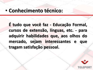 • Conhecimento técnico:
É tudo que você faz - Educação Formal,
cursos de extensão, línguas, etc. - para
adquirir habilidades que, aos olhos do
mercado, sejam interessantes e que
tragam satisfação pessoal.
 