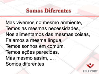Mas vivemos no mesmo ambiente,
Temos as mesmas necessidades,
Nos alimentamos das mesmas coisas,
Falamos a mesma língua,
Temos sonhos em comum,
Temos ações parecidas,
Mas mesmo assim, ... ,
Somos diferentes
 