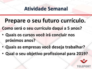 Atividade Semanal
Prepare o seu futuro currículo.
Como será o seu currículo daqui a 5 anos?
• Quais os cursos você irá concluir nos
próximos anos?
• Quais as empresas você deseja trabalhar?
• Qual o seu objetivo profissional para 2019?
 