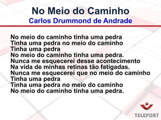 No Meio do Caminho
Carlos Drummond de Andrade
No meio do caminho tinha uma pedra
Tinha uma pedra no meio do caminho
Tinha uma pedra
No meio do caminho tinha uma pedra.
Nunca me esquecerei desse acontecimento
Na vida de minhas retinas tão fatigadas.
Nunca me esquecerei que no meio do caminho
Tinha uma pedra
Tinha uma pedra no meio do caminho
No meio do caminho tinha uma pedra.
 