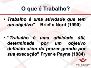 O que é Trabalho?
• Trabalho é uma atividade que tem
um objetivo” Brief e Nord (1990)
• “Trabalho é uma atividade útil,
determinada por um objetivo
definido além do prazer gerado por
sua execução” Fryer e Payne (1984)
 