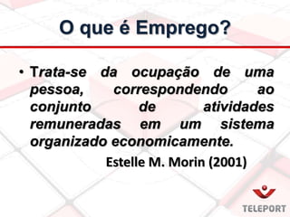 • Trata-se da ocupação de uma
pessoa, correspondendo ao
conjunto de atividades
remuneradas em um sistema
organizado economicamente.
Estelle M. Morin (2001)
O que é Emprego?
 