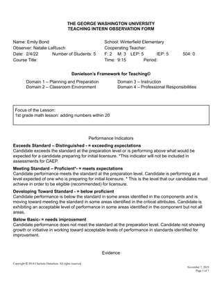 THE GEORGE WASHINGTON UNIVERSITY
TEACHING INTERN OBSERVATION FORM
Name: Emily Bond School: Winterfield Elementary
Observer: Natalie LaRusch Cooperating Teacher:
Date: 2/4/22 Number of Students: 5 F: 2 M: 3 LEP: 5 IEP: 5 504: 0
Course Title: Time: 9:15 Period:
Danielson’s Framework for Teaching©
Domain 1 – Planning and Preparation Domain 3 – Instruction
Domain 2 – Classroom Environment Domain 4 – Professional Responsibilities
Focus of the Lesson:
1st grade math lesson: adding numbers within 20
Performance Indicators
Exceeds Standard – Distinguished - = exceeding expectations
Candidate exceeds the standard at the preparation level or is performing above what would be
expected for a candidate preparing for initial licensure. *This indicator will not be included in
assessments for CAEP.
Meeting Standard – Proficient*- = meets expectations
Candidate performance meets the standard at the preparation level. Candidate is performing at a
level expected of one who is preparing for initial licensure. * This is the level that our candidates must
achieve in order to be eligible (recommended) for licensure.
Developing Toward Standard - = below proficient
Candidate performance is below the standard in some areas identified in the components and is
moving toward meeting the standard in some areas identified in the critical attributes. Candidate is
exhibiting an acceptable level of performance in some areas identified in the component but not all
areas.
Below Basic- = needs improvement
Candidate performance does not meet the standard at the preparation level. Candidate not showing
growth or initiative in working toward acceptable levels of performance in standards identified for
improvement.
Evidence
Copyright © 2014 Charlotte Danielson. All rights reserved
November 7, 2019
Page 1 of 7
 