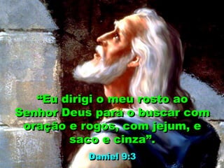 “Eu dirigi o meu rosto ao
Senhor Deus para o buscar com
oração e rogos, com jejum, e
saco e cinza”.
Daniel 9:3
 