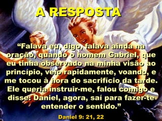 “Falava eu, digo, falava ainda na
oração, quando o homem Gabriel, que
eu tinha observado na minha visão ao
princípio, veio rapidamente, voando, e
me tocou à hora do sacrifício da tarde.
Ele queria instruir-me, falou comigo e
disse: Daniel, agora, saí para fazer-te
entender o sentido.”
Daniel 9: 21, 22
A RESPOSTA
 