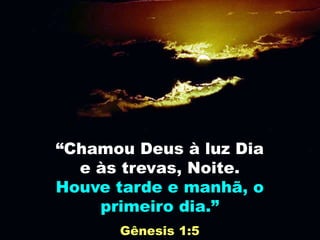 “Chamou Deus à luz Dia
e às trevas, Noite.
Houve tarde e manhã, o
primeiro dia.”
Gênesis 1:5
 