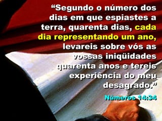 “Segundo o número dos
dias em que espiastes a
terra, quarenta dias, cada
dia representando um ano,
levareis sobre vós as
vossas iniqüidades
quarenta anos e tereis
experiência do meu
desagrado.”
Números 14:34
 
