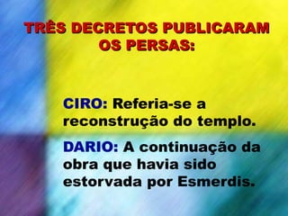 CIRO: Referia-se a
reconstrução do templo.
DARIO: A continuação da
obra que havia sido
estorvada por Esmerdis.
TRÊS DECRETOS PUBLICARAM
OS PERSAS:
 
