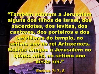 “Também subiram a Jerusalém
alguns dos filhos de Israel, dos
sacerdotes, dos levitas, dos
cantores, dos porteiros e dos
servidores do templo, no
sétimo ano do rei Artaxerxes.
Esdras chegou a Jerusalém no
quinto mês, no sétimo ano
deste rei.”
Esdras 7: 7, 8
 