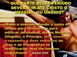 “Sabe e entende: Desde a saída da
ordem para restaurar e para
edificar Jerusalém, até ao Messias
(Ungido), o Príncipe, sete semanas,
e sessenta e duas semanas; as
ruas e as tranqueiras se
reedificarão, mas em tempos
angustiosos.” Daniel 9:25
* QUE PARTE DESSE PERÍODO
DEVERIA IR ATÉ CRISTO O
MESSIAS, OU UNGIDO?
 