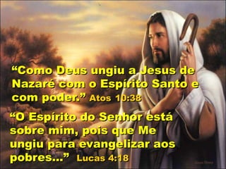 “Como Deus ungiu a Jesus de
Nazaré com o Espírito Santo e
com poder.” Atos 10:38
“O Espírito do Senhor está
sobre mim, pois que Me
ungiu para evangelizar aos
pobres...” Lucas 4:18
 