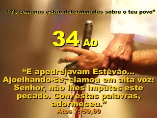 “70 semanas estão determinadas sobre o teu povo”
“E apedrejavam Estêvão...
Ajoelhando-se, clamou em alta voz:
Senhor, não lhes imputes este
pecado. Com estas palavras,
adormeceu.”
Atos 7: 59,60
34 AD
 
