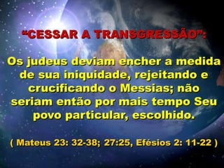 “CESSAR A TRANSGRESSÃO”:
Os judeus deviam encher a medida
de sua iniquidade, rejeitando e
crucificando o Messias; não
seriam então por mais tempo Seu
povo particular, escolhido.
( Mateus 23: 32-38; 27:25, Efésios 2: 11-22 )
 