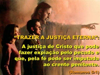 “TRAZER A JUSTIÇA ETERNA”:
A justiça de Cristo que pode
fazer expiação pelo pecado e
que, pela fé pode ser imputada
ao crente penitente.
(Romanos 5:1)
 