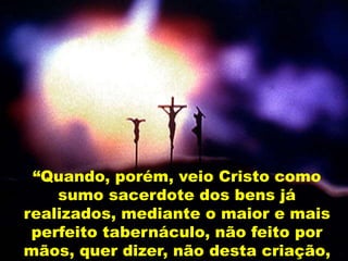 “Quando, porém, veio Cristo como
sumo sacerdote dos bens já
realizados, mediante o maior e mais
perfeito tabernáculo, não feito por
mãos, quer dizer, não desta criação,
 