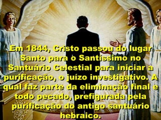 Em 1844, Cristo passou do lugar
Santo para o Santíssimo no
Santuário Celestial para iniciar a
purificação, o juízo investigativo. A
qual faz parte da eliminação final e
todo pecado, prefigurada pela
purificação do antigo santuário
hebraico.
 