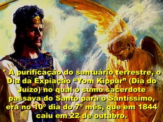 * A purificação do santuário terrestre, o
Dia da Expiação “Yom Kippur” (Dia do
Juízo) no qual o sumo sacerdote
passava do Santo para o Santíssimo,
era no 10º dia do 7º mês, que em 1844
caiu em 22 de outubro.
 