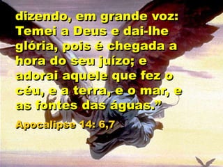dizendo, em grande voz:
Temei a Deus e dai-lhe
glória, pois é chegada a
hora do seu juízo; e
adorai aquele que fez o
céu, e a terra, e o mar, e
as fontes das águas.”
Apocalipse 14: 6,7
 