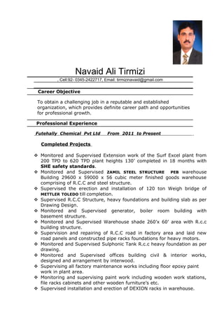 Navaid Ali Tirmizi
, Cell:92- 0345-2422717, Email: tirmizinavaid@gmail.com
Career Objective
To obtain a challenging job in a reputable and established
organization, which provides definite career path and opportunities
for professional growth.
Professional Experience
Futehally Chemical Pvt Ltd From 2011 to Present
Completed Projects
 Monitored and Supervised Extension work of the Surf Excel plant from
200 TPD to 620 TPD plant heights 130’ completed in 18 months with
SHE safety standards.
 Monitored and Supervised ZAMIL STEEL STRUCTURE PEB warehouse
Building 29600 x 59000 x 56 cubic meter finished goods warehouse
comprising of R.C.C and steel structure.
 Supervised the erection and installation of 120 ton Weigh bridge of
METTLER TOLEDO till completion.
 Supervised R.C.C Structure, heavy foundations and building slab as per
Drawing Design.
 Monitored and Supervised generator, boiler room building with
basement structure.
 Monitored and Supervised Warehouse shade 260’x 60’ area with R.c.c
building structure.
 Supervision and repairing of R.C.C road in factory area and laid new
road panels and constructed pipe racks foundations for heavy motors.
 Monitored and Supervised Sulphonic Tank R.c.c heavy foundation as per
drawing.
 Monitored and Supervised offices building civil & interior works,
designed and arrangement by interwood.
 Supervising all factory maintenance works including floor epoxy paint
work in plant area.
 Monitoring and supervising paint work including wooden work stations,
file racks cabinets and other wooden furniture’s etc.
 Supervised installation and erection of DEXION racks in warehouse.
 