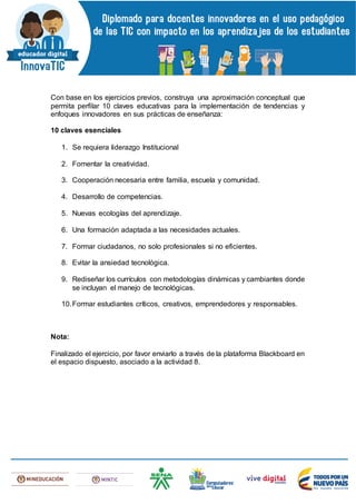 Con base en los ejercicios previos, construya una aproximación conceptual que
permita perfilar 10 claves educativas para la implementación de tendencias y
enfoques innovadores en sus prácticas de enseñanza:
10 claves esenciales
1. Se requiera liderazgo Institucional
2. Fomentar la creatividad.
3. Cooperación necesaria entre familia, escuela y comunidad.
4. Desarrollo de competencias.
5. Nuevas ecologías del aprendizaje.
6. Una formación adaptada a las necesidades actuales.
7. Formar ciudadanos, no solo profesionales si no eficientes.
8. Evitar la ansiedad tecnológica.
9. Rediseñar los currículos con metodologías dinámicas y cambiantes donde
se incluyan el manejo de tecnológicas.
10.Formar estudiantes críticos, creativos, emprendedores y responsables.
Nota:
Finalizado el ejercicio, por favor enviarlo a través de la plataforma Blackboard en
el espacio dispuesto, asociado a la actividad 8.
 